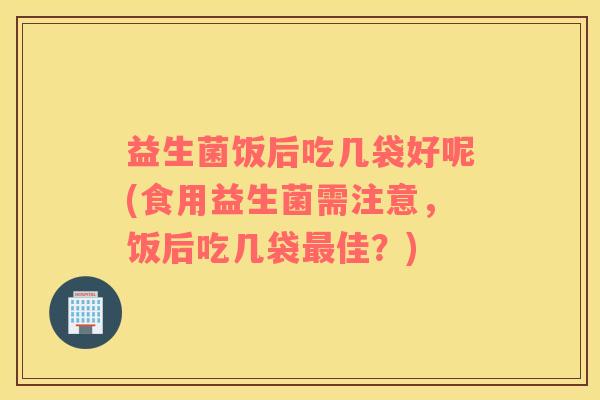益生菌饭后吃几袋好呢(食用益生菌需注意，饭后吃几袋最佳？)