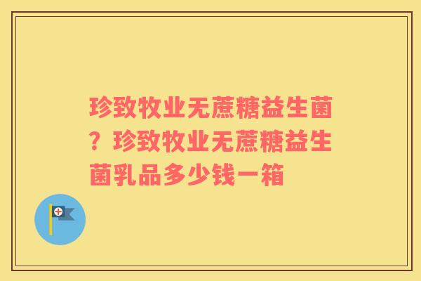 珍致牧业无蔗糖益生菌？珍致牧业无蔗糖益生菌乳品多少钱一箱