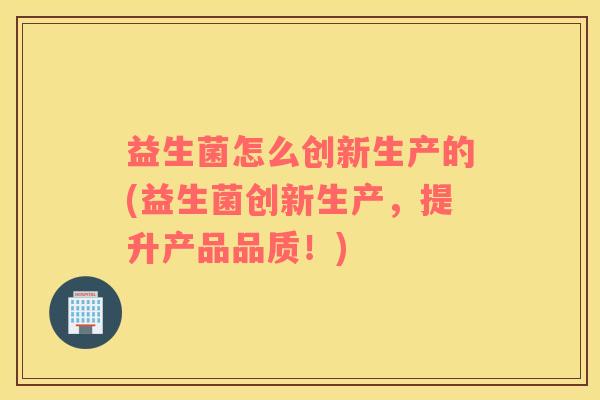 益生菌怎么创新生产的(益生菌创新生产，提升产品品质！)
