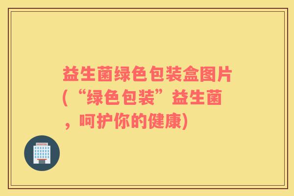 益生菌绿色包装盒图片(“绿色包装”益生菌，呵护你的健康)