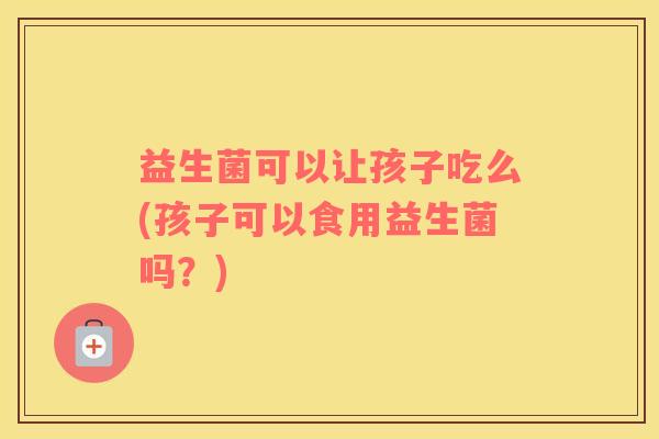 益生菌可以让孩子吃么(孩子可以食用益生菌吗？)