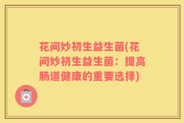 花间妙初生益生菌(花间妙初生益生菌：提高肠道健康的重要选择)
