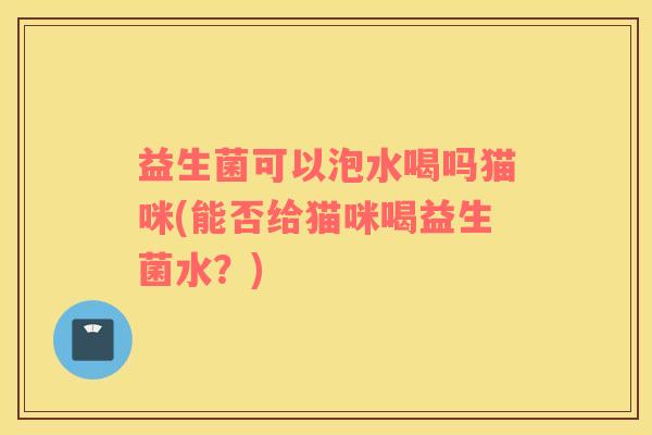 益生菌可以泡水喝吗猫咪(能否给猫咪喝益生菌水？)