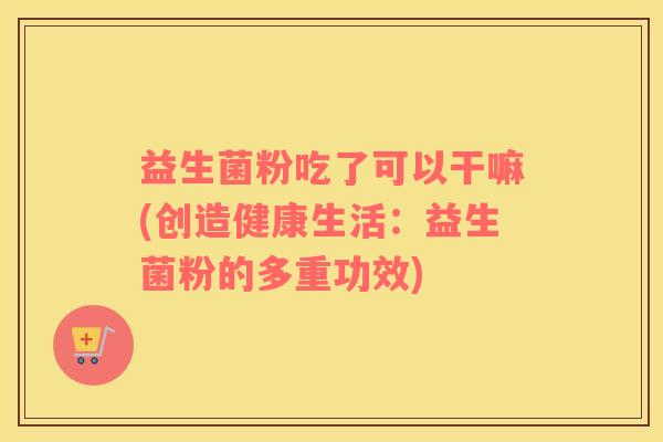 益生菌粉吃了可以干嘛(创造健康生活：益生菌粉的多重功效)