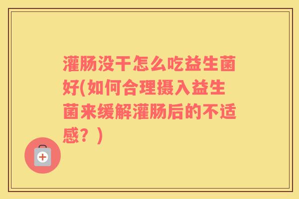 灌肠没干怎么吃益生菌好(如何合理摄入益生菌来缓解灌肠后的不适感？)