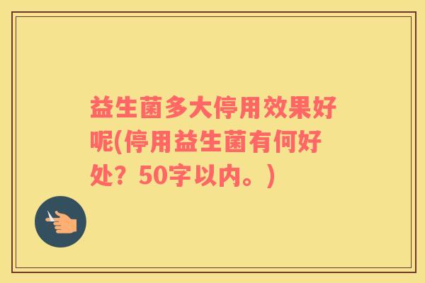 益生菌多大停用效果好呢(停用益生菌有何好处？50字以内。)