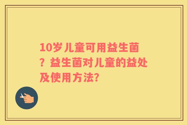 10岁儿童可用益生菌？益生菌对儿童的益处及使用方法？