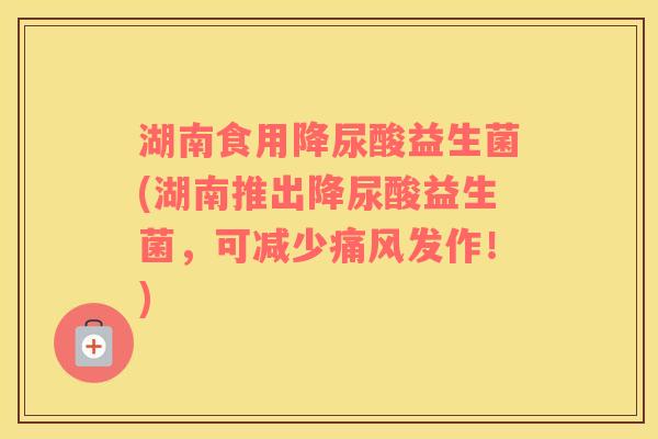 湖南食用降尿酸益生菌(湖南推出降尿酸益生菌，可减少痛风发作！)