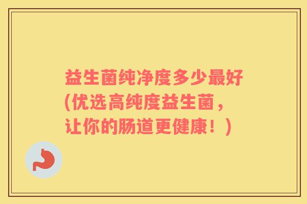 益生菌纯净度多少好(优选高纯度益生菌，让你的肠道更健康！)