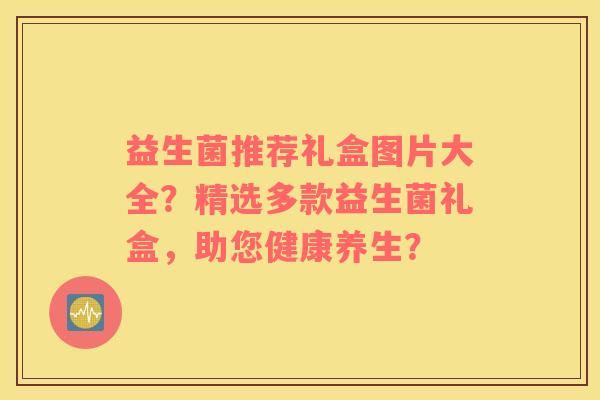 益生菌推荐礼盒图片大全？精选多款益生菌礼盒，助您健康养生？