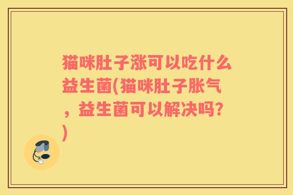 猫咪肚子涨可以吃什么益生菌(猫咪肚子，益生菌可以解决吗？)