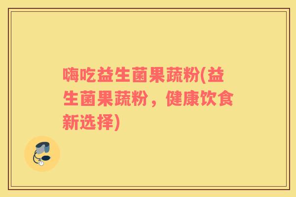 嗨吃益生菌果蔬粉(益生菌果蔬粉，健康饮食新选择)
