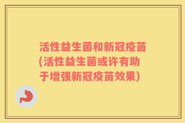 活性益生菌和新冠疫苗(活性益生菌或许有助于增强新冠疫苗效果)