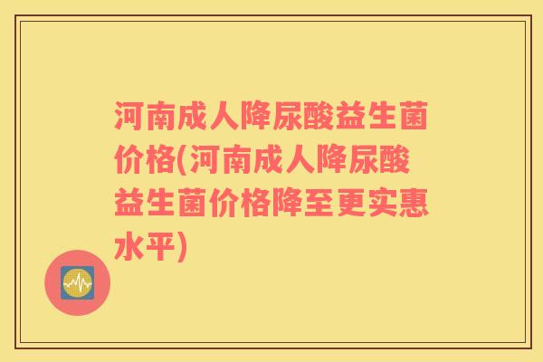 河南成人降尿酸益生菌价格(河南成人降尿酸益生菌价格降至更实惠水平)