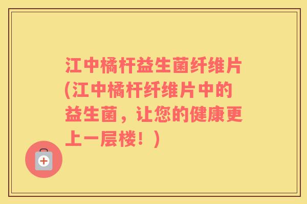 江中橘杆益生菌纤维片(江中橘杆纤维片中的益生菌，让您的健康更上一层楼！)