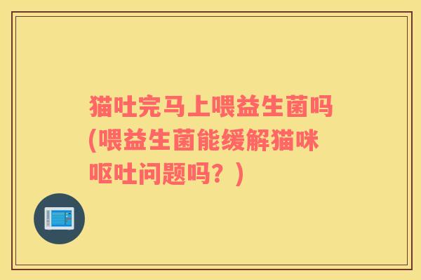 猫吐完马上喂益生菌吗(喂益生菌能缓解猫咪问题吗？)