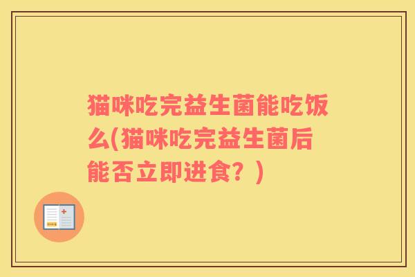 猫咪吃完益生菌能吃饭么(猫咪吃完益生菌后能否立即进食？)