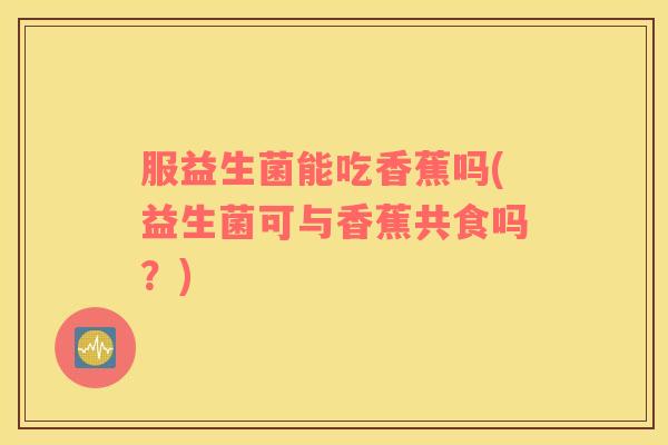 服益生菌能吃香蕉吗(益生菌可与香蕉共食吗？)