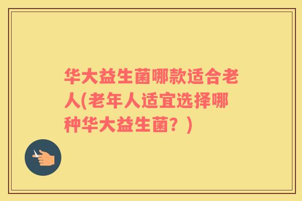 华大益生菌哪款适合老人(老年人适宜选择哪种华大益生菌?) 华大益生菌哪款适合老人(老年人适宜选择哪种华大益生菌?)