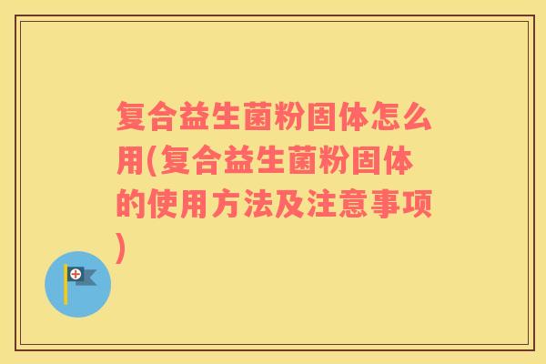 复合益生菌粉固体怎么用(复合益生菌粉固体的使用方法及注意事项)