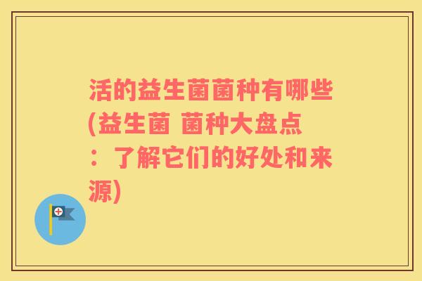 活的益生菌菌种有哪些(益生菌 菌种大盘点：了解它们的好处和来源)