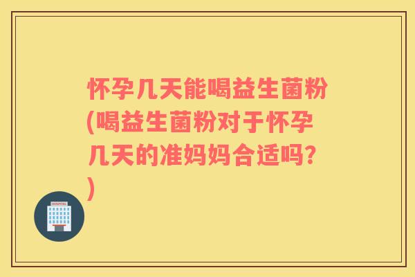 怀孕几天能喝益生菌粉(喝益生菌粉对于怀孕几天的准妈妈合适吗？)
