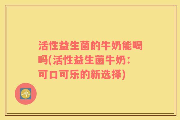 活性益生菌的牛奶能喝吗(活性益生菌牛奶：可口可乐的新选择)