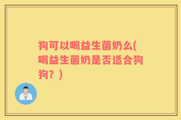 狗可以喝益生菌奶么(喝益生菌奶是否适合狗狗？)