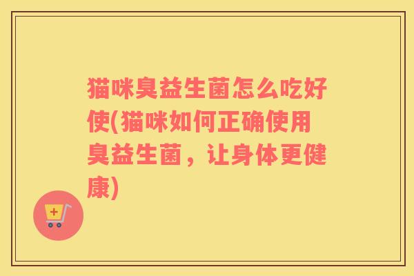 猫咪臭益生菌怎么吃好使(猫咪如何正确使用臭益生菌，让身体更健康)