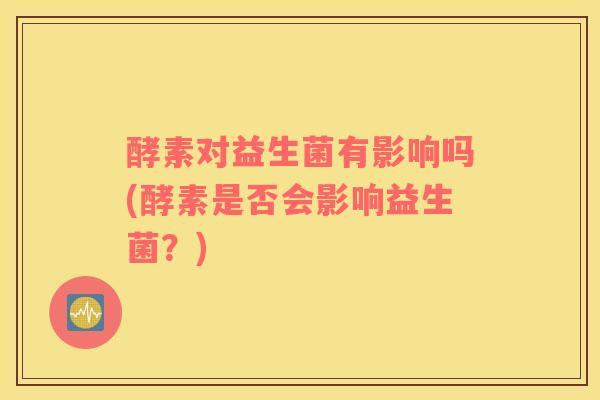 酵素对益生菌有影响吗(酵素是否会影响益生菌？)