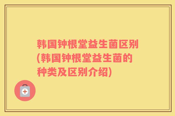 韩国钟根堂益生菌区别(韩国钟根堂益生菌的种类及区别介绍)