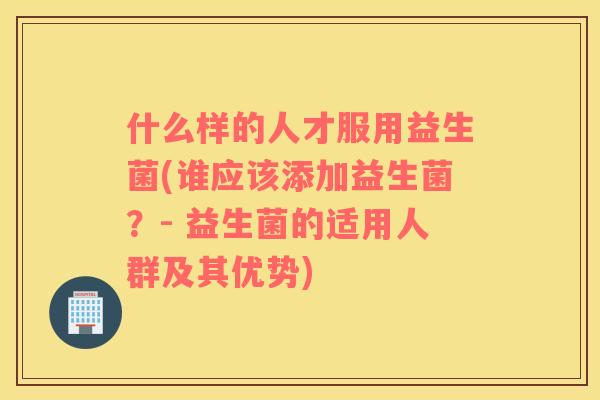 什么样的人才服用益生菌(谁应该添加益生菌？- 益生菌的适用人群及其优势)