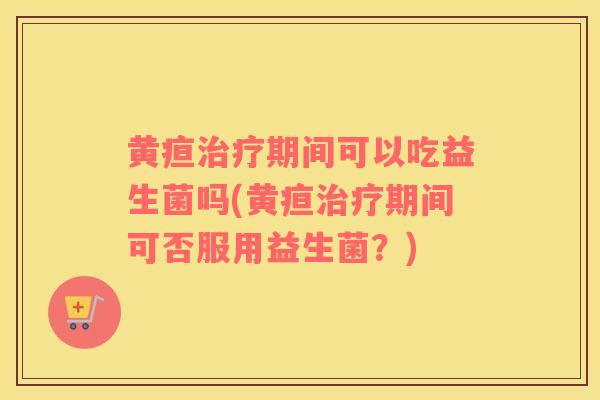 黄疸期间可以吃益生菌吗(黄疸期间可否服用益生菌?) 黄疸期间可以吃益生菌吗(黄疸期间可否服用益生菌?)
