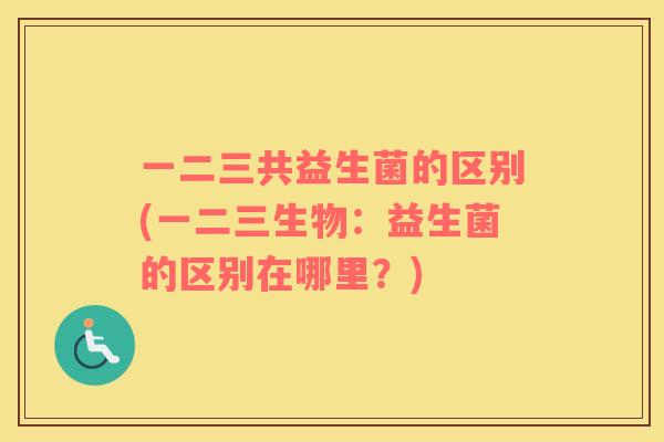 一二三共益生菌的区别(一二三生物：益生菌的区别在哪里？)