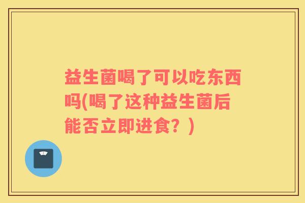 益生菌喝了可以吃东西吗(喝了这种益生菌后能否立即进食？)