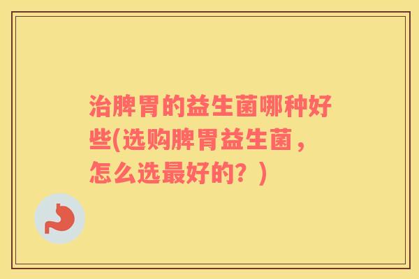 脾胃的益生菌哪种好些(选购脾胃益生菌，怎么选好的？)