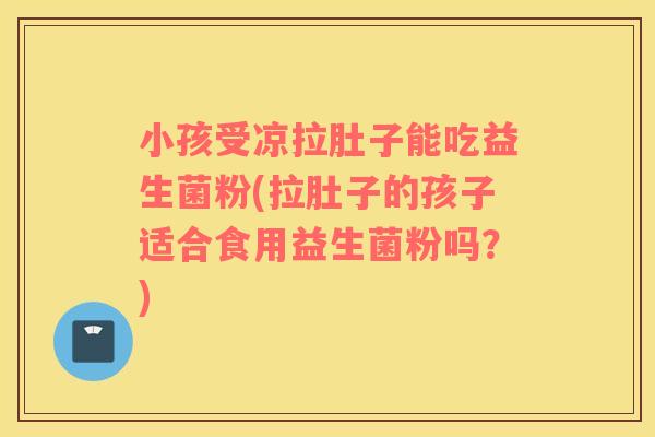 小孩受凉拉肚子能吃益生菌粉(拉肚子的孩子适合食用益生菌粉吗？)