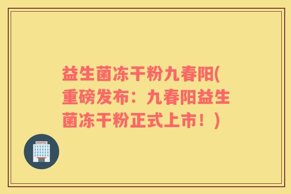 益生菌冻干粉九春阳(重磅发布：九春阳益生菌冻干粉正式上市！)