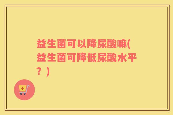 益生菌可以降尿酸嘛(益生菌可降低尿酸水平？)