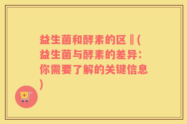 益生菌和酵素的区別(益生菌与酵素的差异：你需要了解的关键信息)