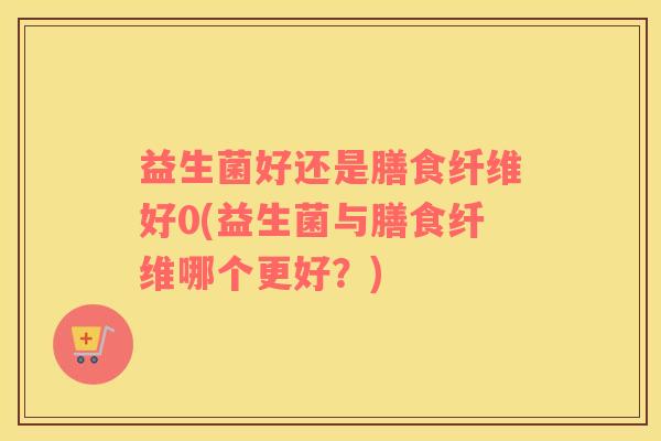 益生菌好还是膳食纤维好0(益生菌与膳食纤维哪个更好？)