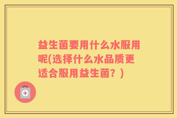 益生菌要用什么水服用呢(选择什么水品质更适合服用益生菌？)