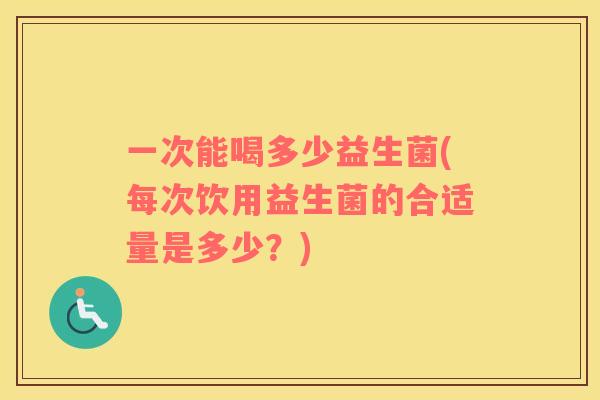 一次能喝多少益生菌(每次饮用益生菌的合适量是多少?) 一次能喝多少益生菌(每次饮用益生菌的合适量是多少?)
