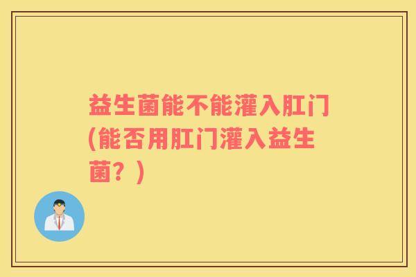 益生菌能不能灌入肛门(能否用肛门灌入益生菌?) 益生菌能不能灌入肛门(能否用肛门灌入益生菌?)
