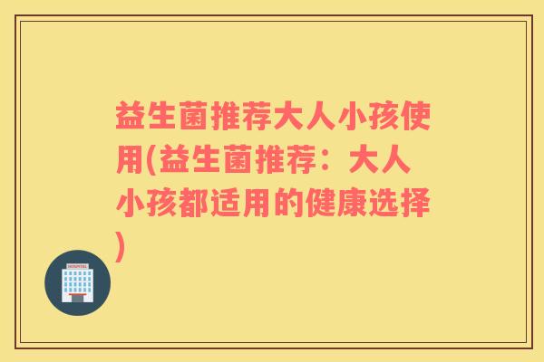 益生菌推荐大人小孩使用(益生菌推荐：大人小孩都适用的健康选择)