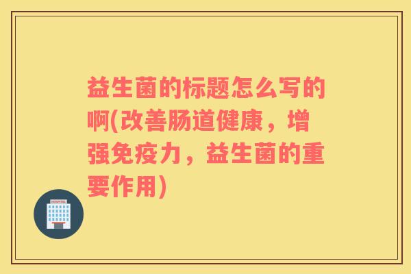 益生菌的标题怎么写的啊(改善肠道健康,增强力,益生菌的重要作用) 益生菌的标题怎么写的啊(改善肠道健康,增强力,益生菌的重要作用)