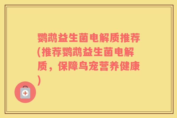 鹦鹉益生菌电解质推荐(推荐鹦鹉益生菌电解质，保障鸟宠营养健康)