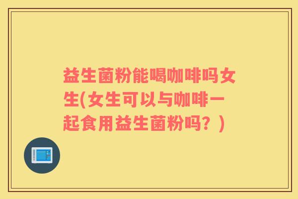 益生菌粉能喝咖啡吗女生(女生可以与咖啡一起食用益生菌粉吗？)