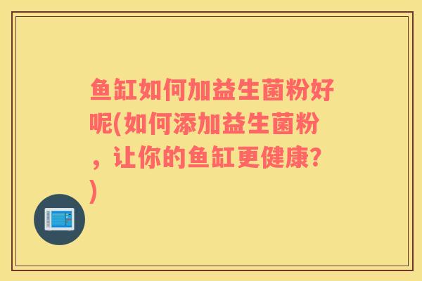 鱼缸如何加益生菌粉好呢(如何添加益生菌粉,让你的鱼缸更健康?) 鱼缸如何加益生菌粉好呢(如何添加益生菌粉,让你的鱼缸更健康?)