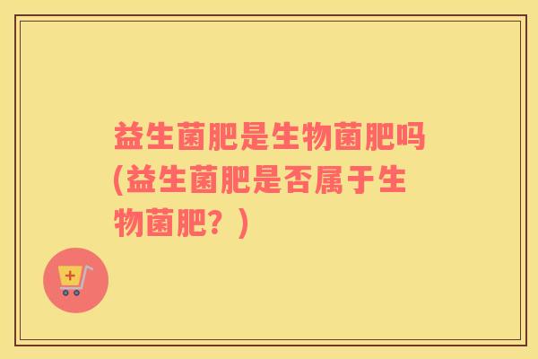 益生菌肥是生物菌肥吗(益生菌肥是否属于生物菌肥？)